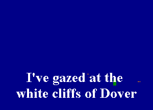 I've gazedat the
white cliffs of Dover