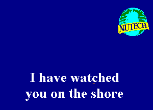 I have watched
you on the shore
