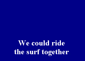 We could ride
the surf together