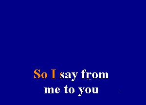 So I say from
me to you