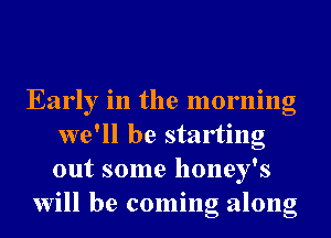 Early in the morning
we'll be starting
out some honey's

will be coming along