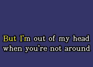 But Fm out of my head
When youTe not around