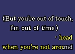 (But youTe out of touch,

Fm out of time)
' head

When youTe not around