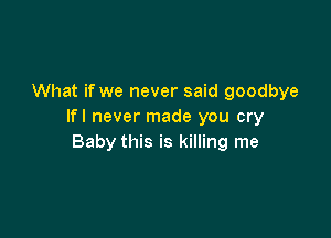 What if we never said goodbye
Ifl never made you cry

Baby this is killing me