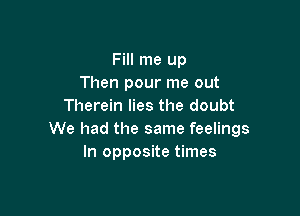 Fill me up
Then pour me out
Therein lies the doubt

We had the same feelings
In opposite times