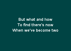 But what and how
To fund there's now

When we've become two