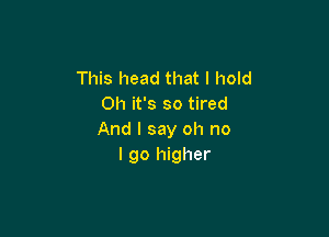 This head that I hold
on it's so tired

And I say oh no
I go higher