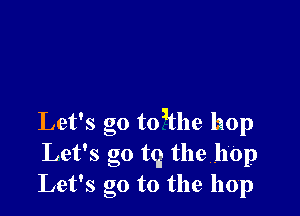 Let's go toithe hop
Let's go t9 the h'Op
Let's go to the hop