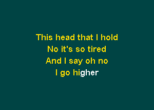 This head that I hold
No it's so tired

And I say oh no
I go higher