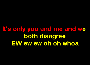 It's only you and me and we

both disagree
EW ew ew oh oh whoa