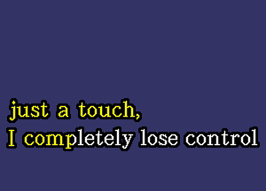 just a touch,
I completely lose control