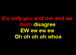 It's only you and me and we
both disagree

EW ew ew ew
Oh oh oh oh whoa