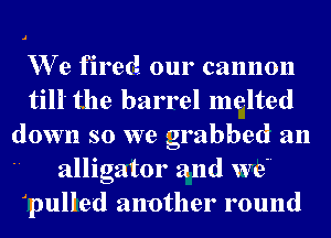We fired our cannon
till the barrel melted
down so we grabbed an
alligator and we
qulled another round