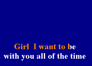 Girl I want to be
with you all of the time