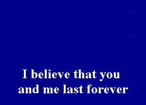 I believe that you
and me last forever
