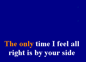 The only time I feel all
right is by your side