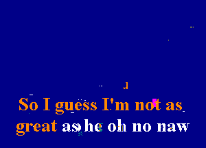 J
So I gue'ss I'm not as.
great as he oh no naw