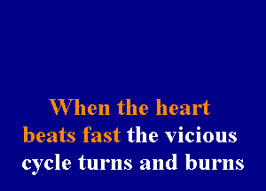 When the heart
beats fast the vicious
cycle turns and burns