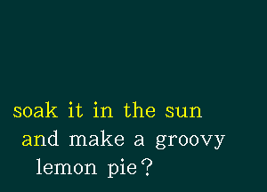 soak it in the sun
and make a groovy
lemon pie?