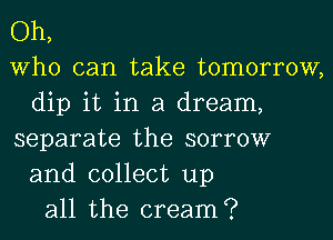 Oh,
Who can take tomorrow,
dip it in a dream,
separate the sorrow
and collect up
all the cream?