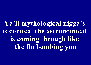 Ya'll mythological nigga's
is comical the astronomical
is coming through like
the flu bombing you