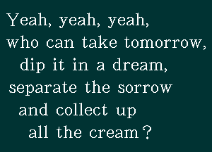 Yeah, yeah, yeah,
Who can take tomorrow,
dip it in a dream,
separate the sorrow
and collect up
all the cream?