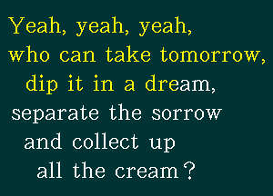 Yeah, yeah, yeah,
Who can take tomorrow,
dip it in a dream,
separate the sorrow
and collect up
all the cream?