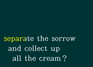separate the sorrow
and collect up
all the cream?