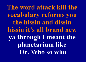 The word attack kill the
vocabulary reforms you
the hissin and dissin
hissin it's all brand new
ya through I meant the
planetarium like
Dr. Who so who