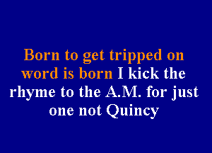 Born to get tripped 011
word is born I kick the
rhyme t0 the AM. for just
one not Quincy