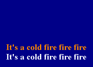 It's a cold fire fire fire
It's a cold fire fire fire