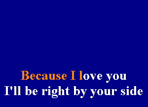 Because I love you
I'll be right by your side