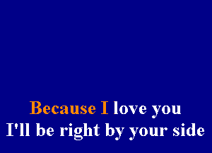 Because I love you
I'll be right by your side