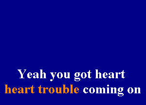 Yeah you got heart
heart trouble coming 011