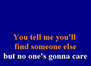 You tell me you'll
find someone else
but no one's gonna care