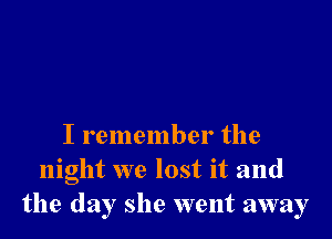 I remember the
night we lost it and
the day she went away
