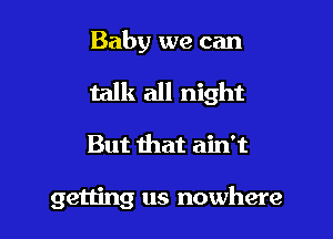 Baby we can

talk all night

But that ain't

getting us nowhere