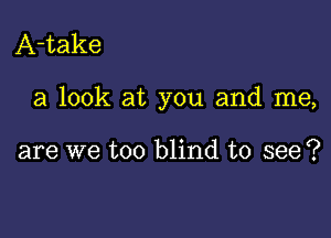 A-take

a look at you and me,

are we too blind to see?