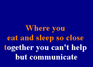 W here you

eat and sleep so close
together you can't help
but communicate