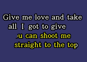 Give me love and take
all I got to give

-u can shoot me
straight to the top