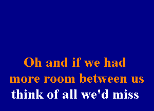 Oh and if we had
more room between us
think of all we'd miss