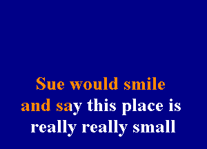 Sue would smile
and say this place is
really really small