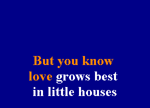 But you know
love grows best
in little houses