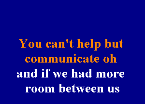 You can't help but

communicate oh
and if we had more
room between us