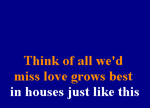 Think of all we'd
miss love grows best
in houses just like this