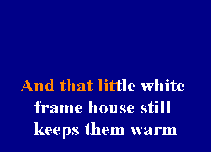 And that little white
frame house still
keeps them warm