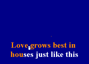 Loveigrows best in
houses just like this