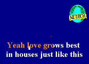 Y eah Love grows best
in houses just like this