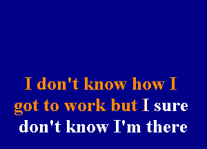 I don't know how I
got to work but I sure
don't know I'm there