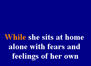 W hile she sits at home
alone with fears and
feelings of her own